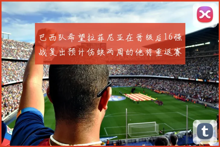 巴西队希望拉菲尼亚在晋级后16强战复出预计伤缺两周的他将重返赛场