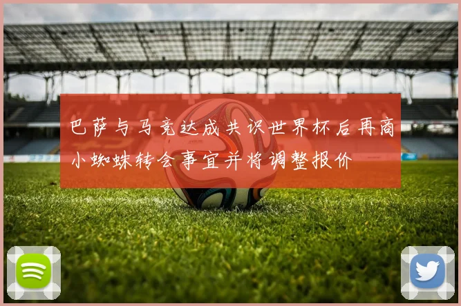 巴萨与马竞达成共识世界杯后再商小蜘蛛转会事宜并将调整报价