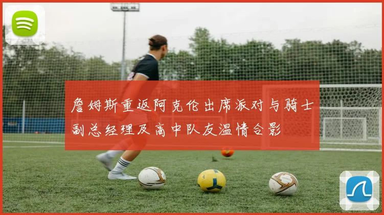 詹姆斯重返阿克伦出席派对与骑士副总经理及高中队友温情合影