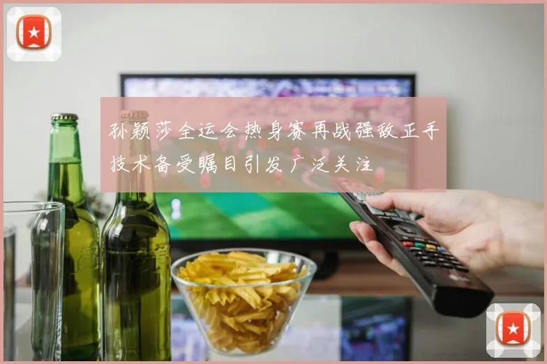 孙颖莎全运会热身赛再战强敌正手技术备受瞩目引发广泛关注