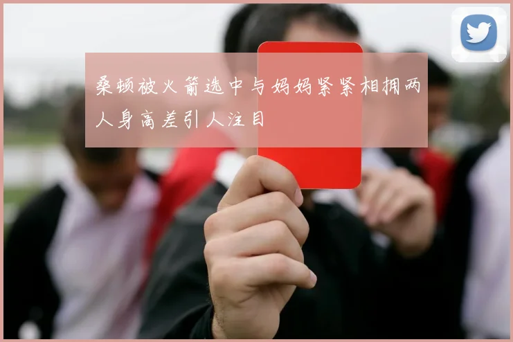 桑顿被火箭选中与妈妈紧紧相拥两人身高差引人注目