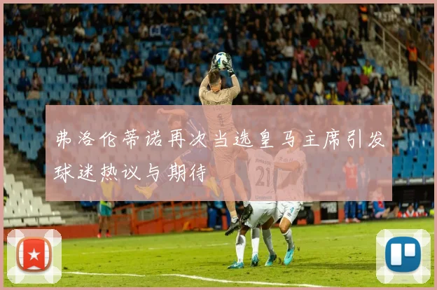 弗洛伦蒂诺再次当选皇马主席引发球迷热议与期待