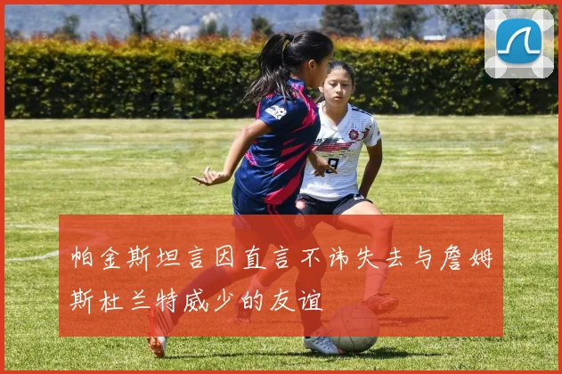帕金斯坦言因直言不讳失去与詹姆斯杜兰特威少的友谊