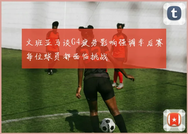 文班亚马谈G4疲劳影响强调季后赛每位球员都面临挑战