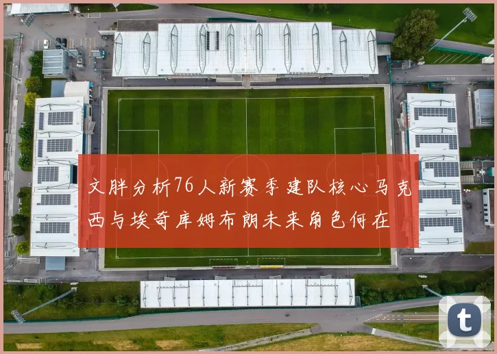 文胖分析76人新赛季建队核心马克西与埃奇库姆布朗未来角色何在