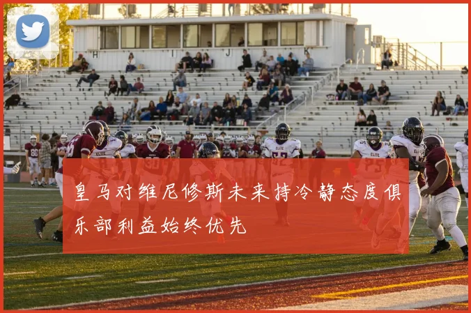 皇马对维尼修斯未来持冷静态度俱乐部利益始终优先
