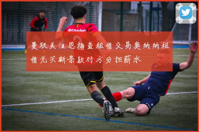 曼联关注恩梅查租借交易奥纳纳租借无买断条款对方分担薪水
