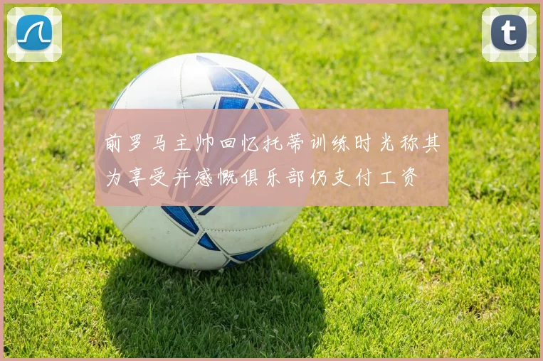 前罗马主帅回忆托蒂训练时光称其为享受并感慨俱乐部仍支付工资