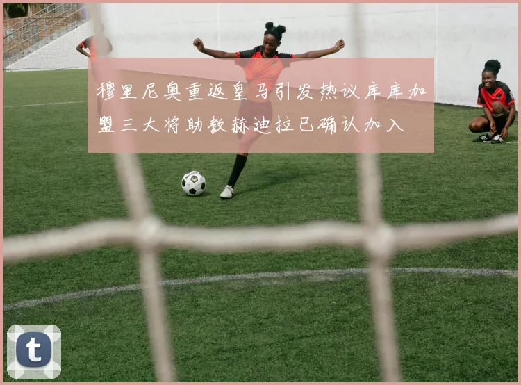 穆里尼奥重返皇马引发热议库库加盟三大将助教赫迪拉已确认加入