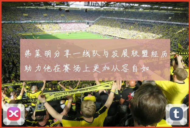 弗莱明分享一线队与发展联盟经历助力他在赛场上更加从容自如