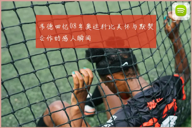 韦德回忆08年奥运科比关怀与默契合作的感人瞬间