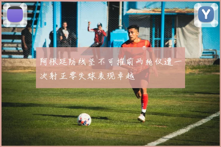 阿根廷防线坚不可摧前两轮仅遭一次射正零失球表现卓越