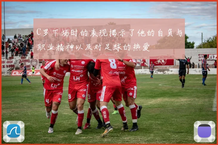 C罗下场时的表现揭示了他的自负与职业精神以及对足球的热爱