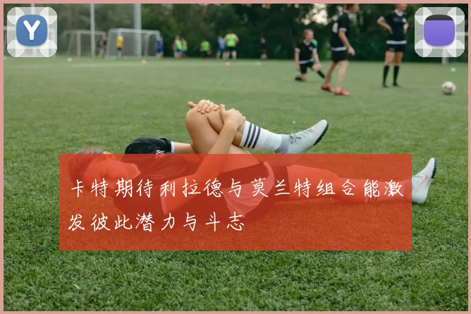 卡特期待利拉德与莫兰特组合能激发彼此潜力与斗志
