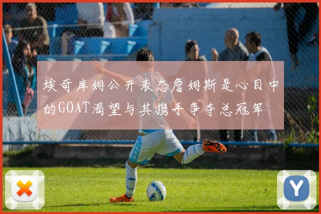 埃奇库姆公开表态詹姆斯是心目中的GOAT渴望与其携手争夺总冠军